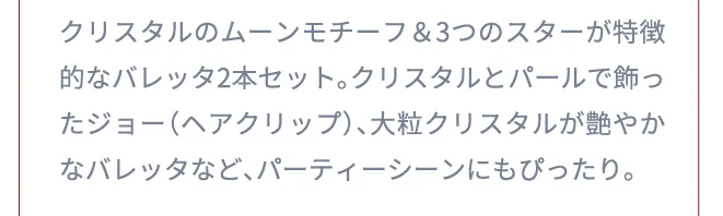 クリスタルのムーンモチーフ＆3つのスターが特徴的なバレッタ2本セット。クリスタルとパールで飾ったジョー（ヘアクリップ）、大粒クリスタルが艶やかなバレッタなど、パーティーシーンにもぴったり。