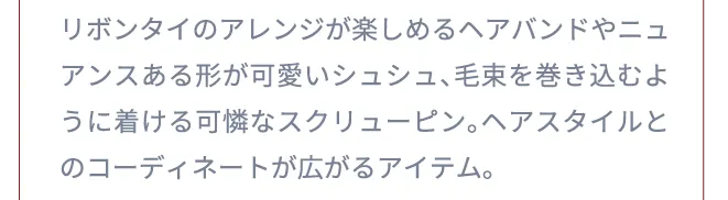 リボンタイのアレンジが楽しめるヘアバンドやニュアンスある形が可愛いシュシュ、毛束を巻き込むように着ける可憐なスクリューピン。ヘアスタイルとのコーディネートが広がるアイテム。