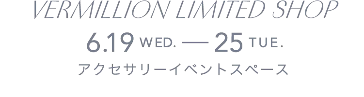 VERMILLION LIMITED SHOP 6.19WED.-25TUE. アクセサリーイベントスペース