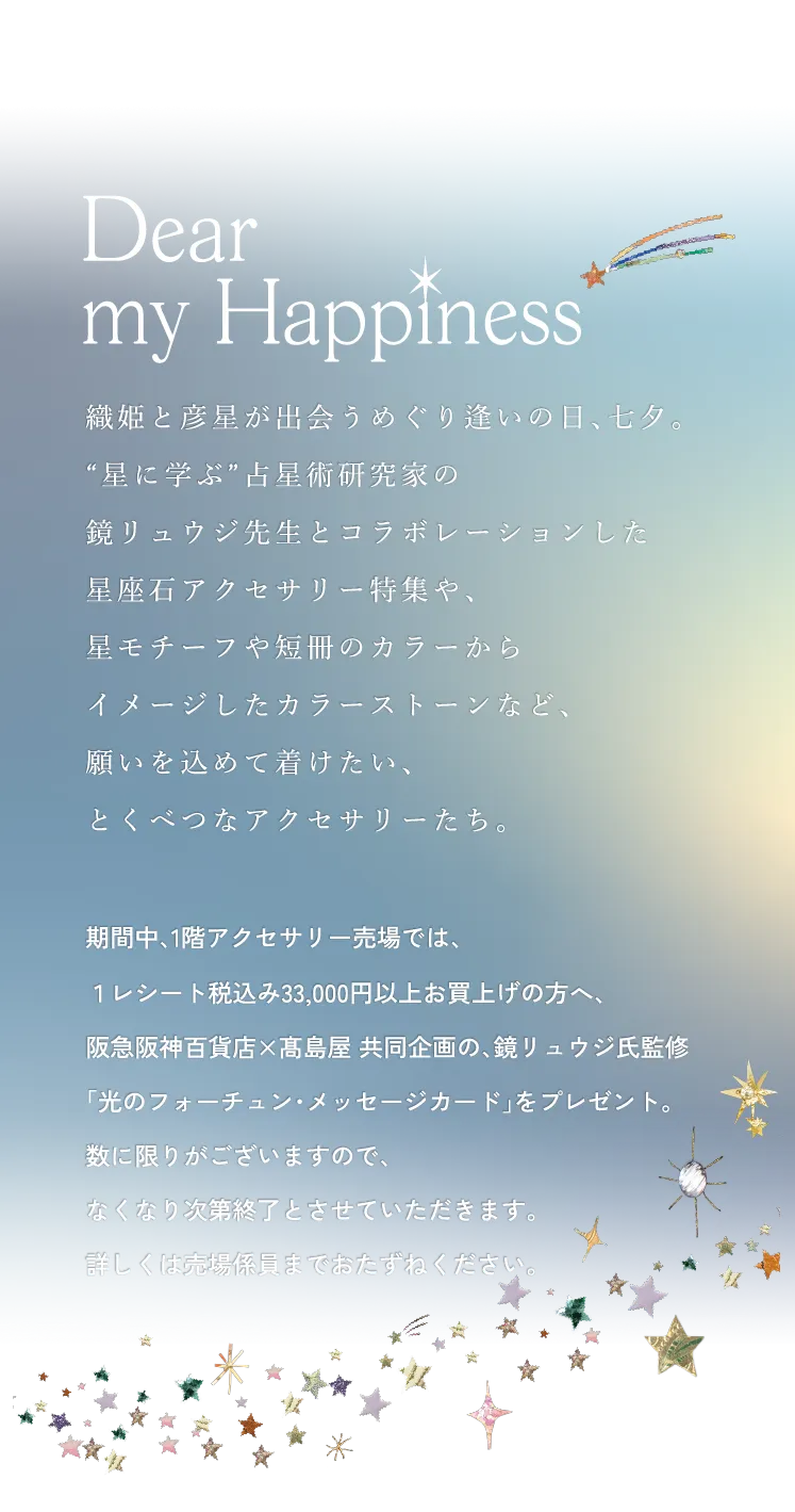 織姫と彦星が出会うめぐり逢いの日、七夕。“星に学ぶ”占星術研究家の鏡リュウジ先生とコラボレーションした星座石アクセサリー特集や、星モチーフや短冊のカラーからイメージしたカラーストーンなど、願いを込めて着けたい、とくべつなアクセサリーたち。期間中、1階アクセサリー売場では、１レシート税込み33,000円以上お買上げの方へ、阪急阪神百貨店×髙島屋 共同企画の、鏡リュウジ氏監修「光のフォーチュン・メッセージカード」をプレゼント。数に限りがございますので、なくなり次第終了とさせていただきます。詳しくは売場係員までおたずねください。