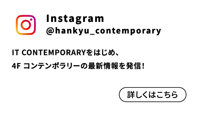 Instagram @hankyu_contemporary IT CONTEMPORARYをはじめ、4F コンテンポラリーの最新情報を発信！ 詳しくはこちら