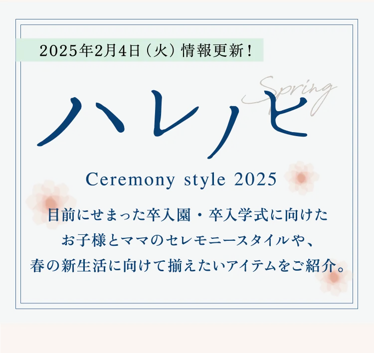 2025年2月4日（火）情報更新！ ハレノヒ Ceremony style 2025 目前にせまった卒入園・卒入学式に向けたお子様とママのセレモニースタイルや、春の新生活に向けて揃えたいアイテムをご紹介。