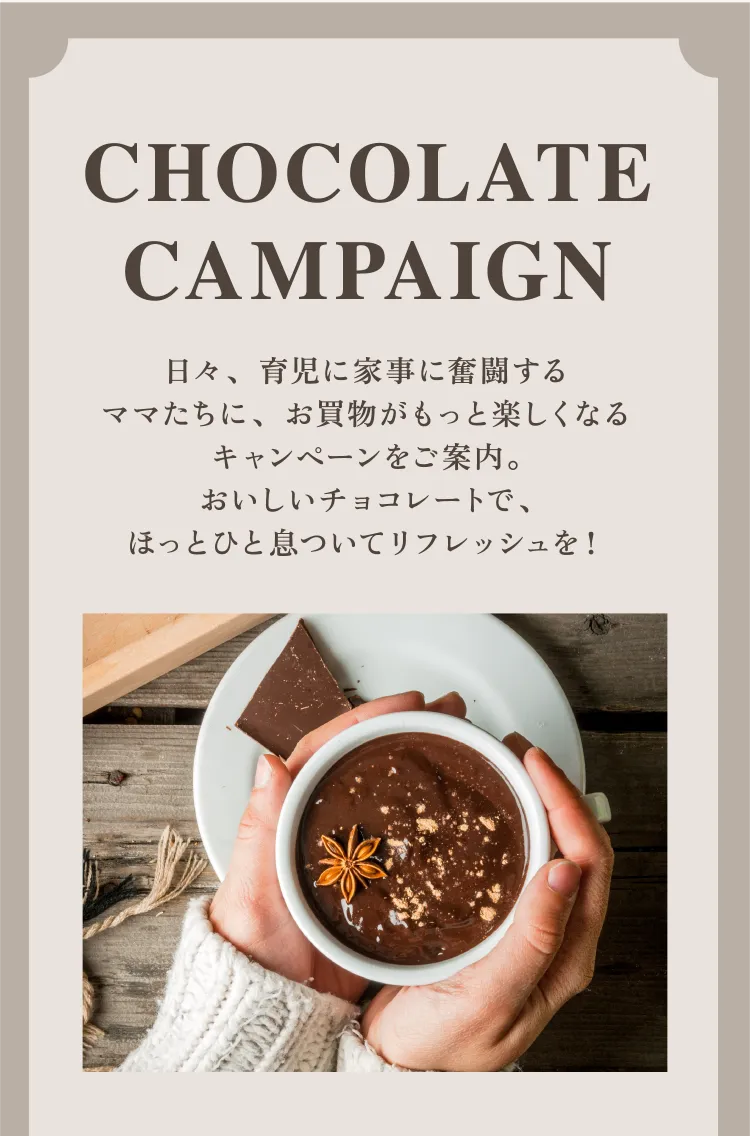 Chocolate campaign 日々、育児に家事に奮闘するママたちに、お買物がもっと楽しくなるキャンペーンをご案内。おいしいチョコレートで、ほっとひと息ついてリフレッシュを！