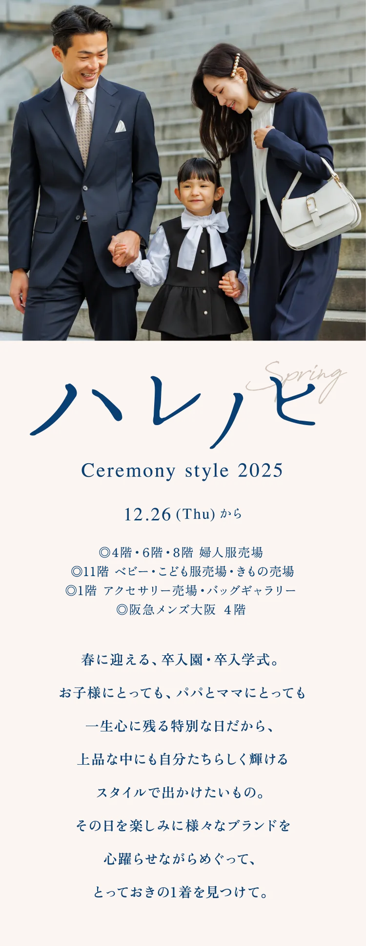 ハレノヒ Ceremony style 2025 12.26 (Thu) から ◎4階・6階・8階 婦人服売場◎11階 ベビー・こども服売場◎1階 アクセサリー売場・バッグギャラリー◎阪急メンズ大阪 ４階 春に迎える、卒入園・卒入学式。お子様にとっても、パパとママにとっても一生心に残る特別な日だから、上品な中にも自分たちらしく輝けるスタイルで出かけたいもの。その日を楽しみに様々なブランドを心躍らせながらめぐって、とっておきの1着を見つけて。