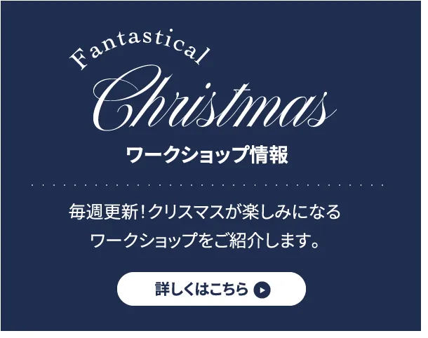 ワークショップ情報 毎週更新！クリスマスが楽しみになるワークショップをご紹介します。 詳しくはこちら