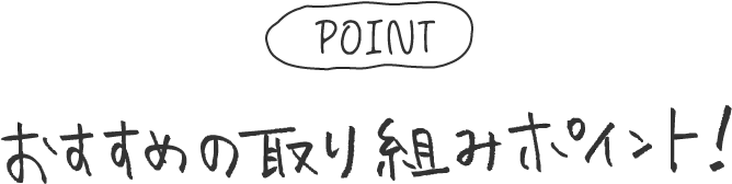 POINT おすすめの取り組みポイント！