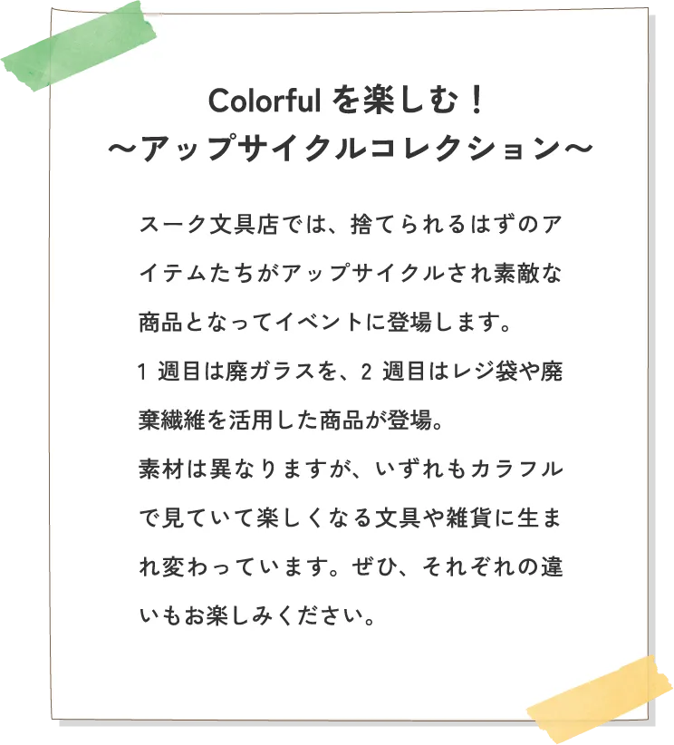 Colorfulを楽しむ！〜アップサイクルコレクション〜 スーク文具店では、捨てられるはずのアイテムたちがアップサイクルされ素敵な商品となってイベントに登場します。1週目は廃ガラスを、2週目はレジ袋や廃棄繊維を活用した商品が登場。素材は異なりますが、いずれもカラフルで見ていて楽しくなる文具や雑貨に生まれ変わっています。ぜひ、それぞれの違いもお楽しみください。