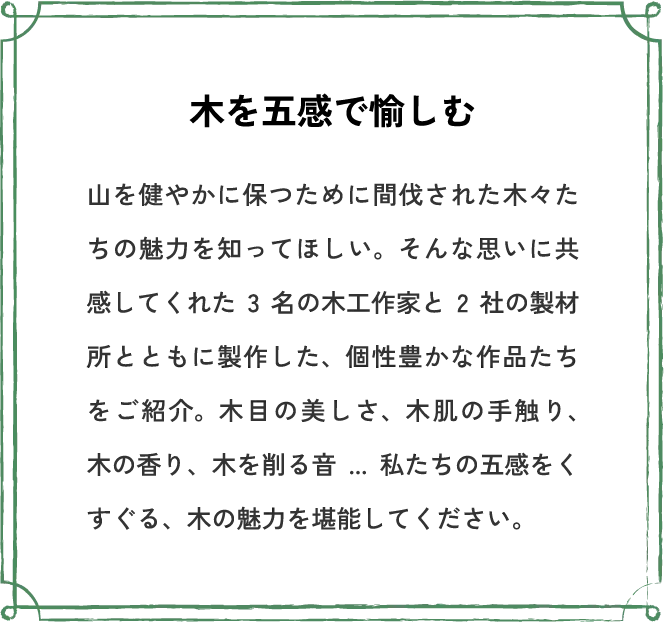 木を五感で愉しむ 山を健やかに保つために間伐された木々たちの魅力を知ってほしい。そんな思いに共感してくれた3名の木工作家と2社の製材所とともに製作した、個性豊かな作品たちをご紹介。木目の美しさ、木肌の手触り、木の香り、木を削る音...私たちの五感をくすぐる、木の魅力を堪能してください。