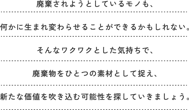 廃棄されようとしているモノも、何かに生まれ変わらせることができるかもしれない。そんなワクワクとした気持ちで、廃棄物をひとつの素材として捉え、新たな価値を吹き込む可能性を探していきましょう。