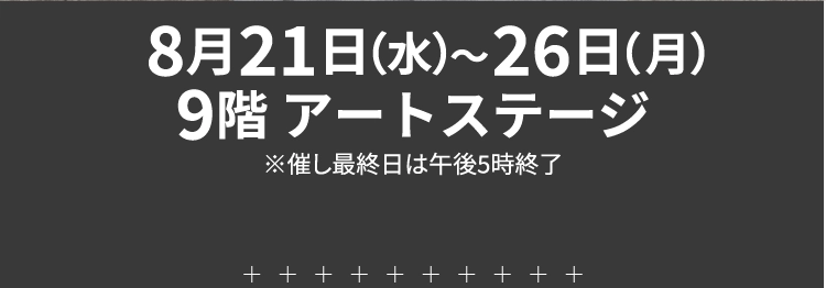 8月21日（水）～26日（月）9階 アートステージ※催し最終日は午後5時終了