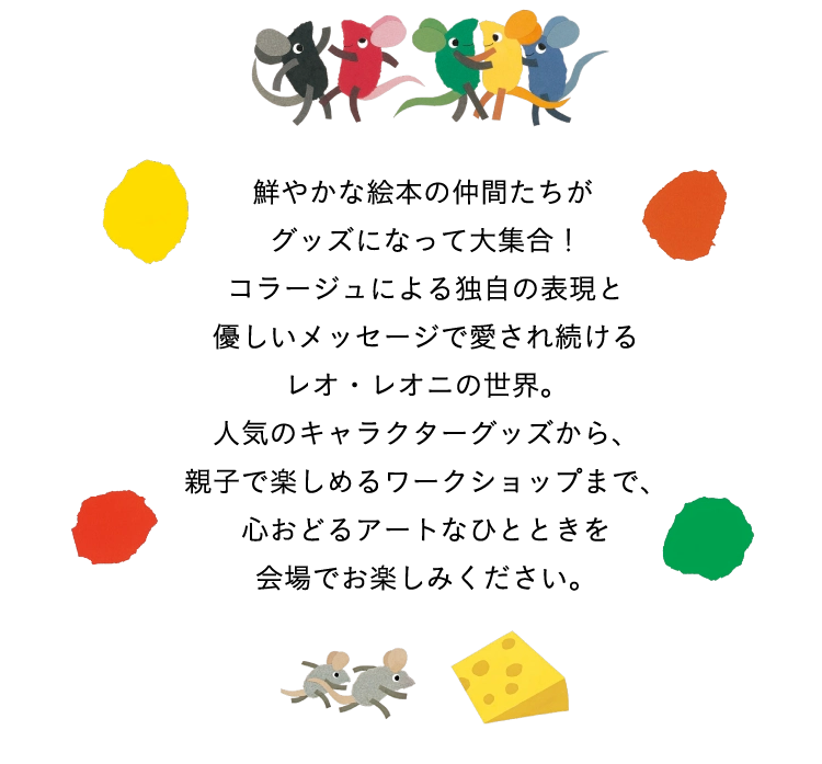 鮮やかな絵本の仲間たちがグッズになって大集合!コラージュによる独自の表現と優しいメッセージで愛され続けるレオ・レオニの世界。人気のキャラクターグッズから、親子で楽しめるワークショップまで、心おどるアートなひとときを会場でお楽しみください。
