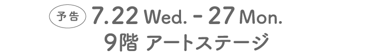 7.22 Wed. - 27 Mon.9階 アートステージ