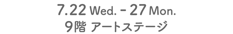 7.22 Wed. - 27 Mon.9階 アートステージ