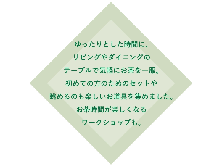 ゆったりとした時間に、
						リビングやダイニングの
						テーブルで気軽にお茶を一服。
						初めての方のためのセットや
						眺めるのも楽しいお道具を集めました。
						お茶時間が楽しくなる
						ワークショップも。