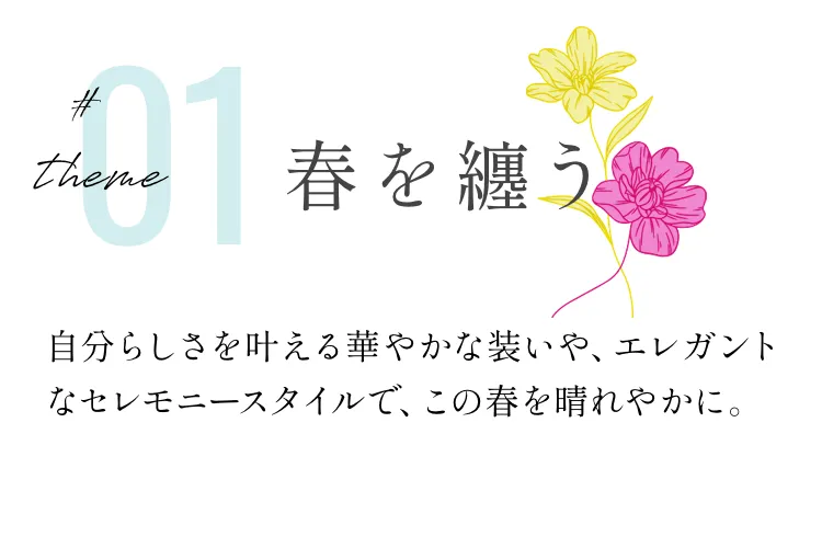 theme 01 春を纏う 自分らしさを叶える華やかな装いや、エレガントなセレモニースタイルで、この春を晴れやかに。