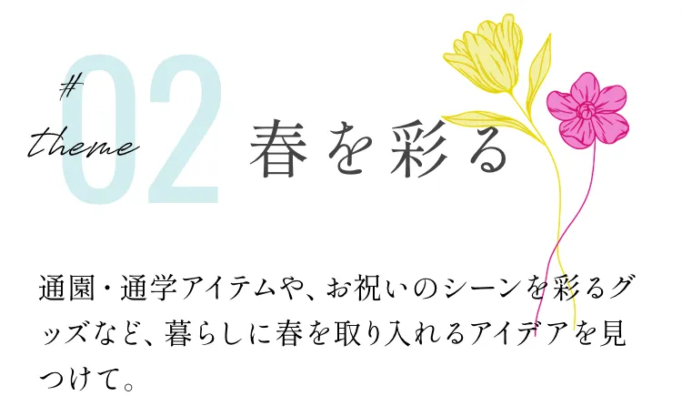 theme 02 春を彩る 通園・通学アイテムや、お祝いのシーンを彩るグッズなど、暮らしに春を取り入れるアイデアを見つけて。