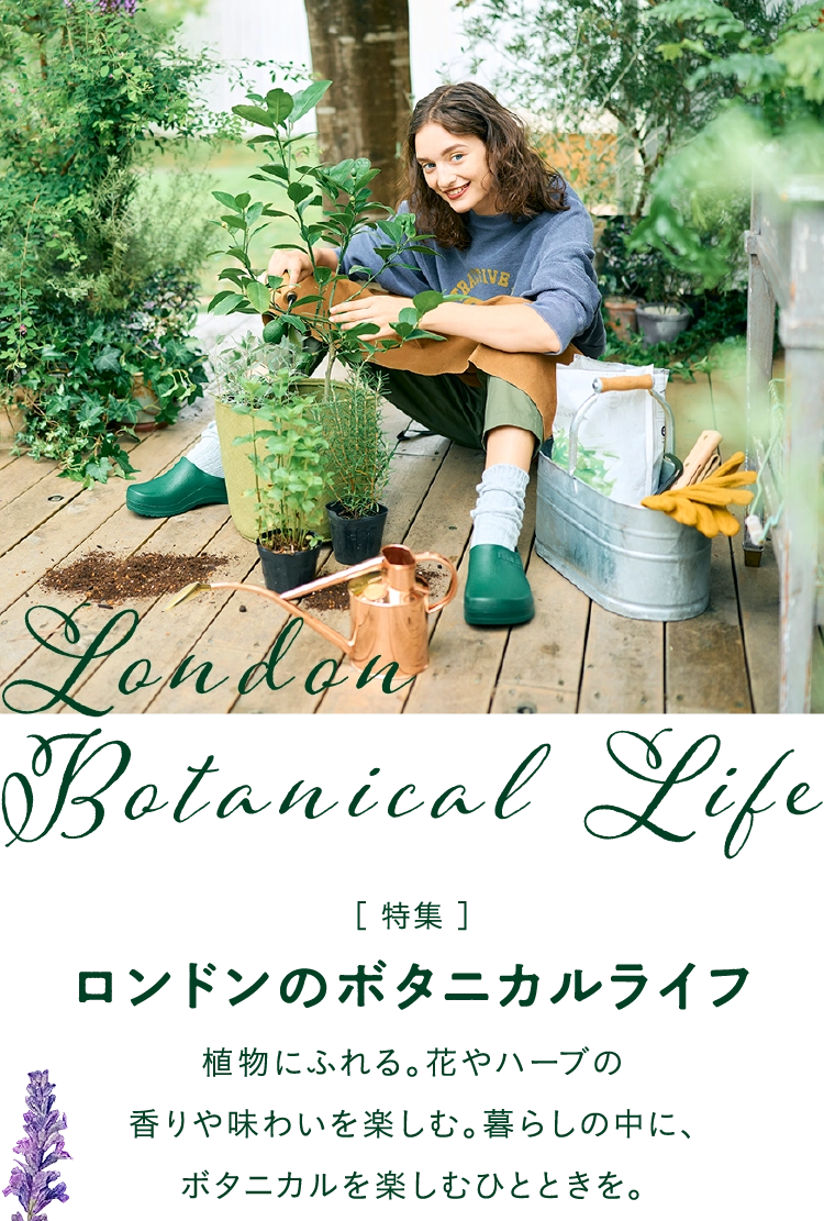 ［ 特集 ］
                        ロンドンのボタニカルライフ
                        植物にふれる。花やハーブの
                        香りや味わいを楽しむ。暮らしの中に、
                        ボタニカルを楽しむひとときを。
                        