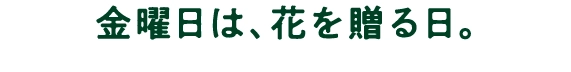 金曜日は、花を贈る日。