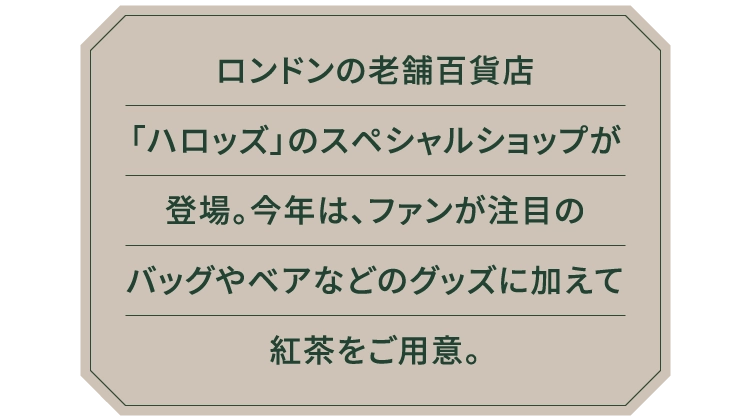 ロンドンの老舗百貨店
						「ハロッズ」のスペシャルショップが
						登場。今年は、ファンが注目の
						バッグやベアなどのグッズに加えて
						紅茶をご用意。