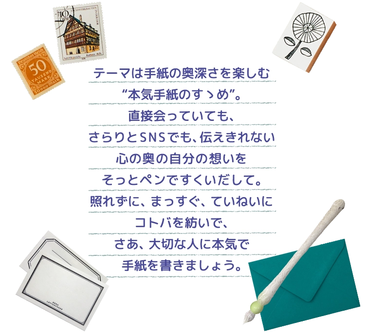 テーマは手紙の奥深さを楽しむ“本気手紙のすゝめ”。直接会っていても、さらりとSNSでも、伝えきれない心の奥の自分の想いをそっとペンですくいだして。照れずに、まっすぐ、ていねいにコトバを紡いで、さあ、大切な人に本気で手紙を書きましょう。