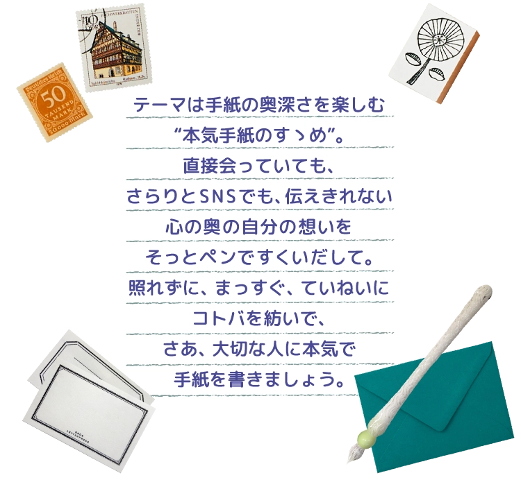 テーマは手紙の奥深さを楽しむ“本気手紙のすゝめ”。直接会っていても、さらりとSNSでも、伝えきれない心の奥の自分の想いをそっとペンですくいだして。照れずに、まっすぐ、ていねいにコトバを紡いで、さあ、大切な人に本気で手紙を書きましょう。