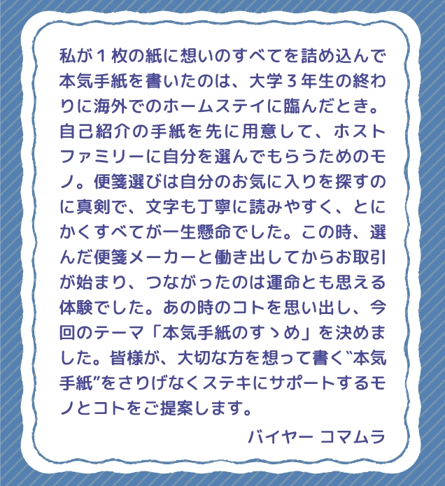 私が１枚の紙に想いのすべてを詰め込んで本気手紙を書いたのは、大学３年生の終わりに海外でのホームステイに臨んだとき。自己紹介の手紙を先に用意して、ホストファミリーに自分を選んでもらうためのモノ。便箋選びは自分のお気に入りを探すのに真剣で、文字も丁寧に読みやすく、とにかくすべてが一生懸命でした。この時、選んだ便箋メーカーと働き出してからお取引が始まり、つながったのは運命とも思える体験でした。あの時のコトを思い出し、今回のテーマ「本気手紙のすゝめ」を決めました。皆様が、大切な方を想って書く‶本気手紙”をさりげなくステキにサポートするモノとコトをご提案します。