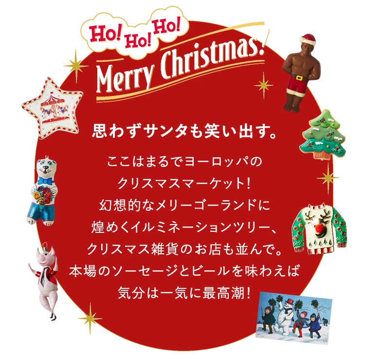 思わずサンタも笑い出す。
							ここはまるでヨーロッパの
							クリスマスマーケット！
							幻想的なメリーゴーランドに
							煌めくイルミネーションツリー、
							クリスマス雑貨のお店も並んで。
							本場のソーセージとビールを味わえば
							気分は一気に最高潮！