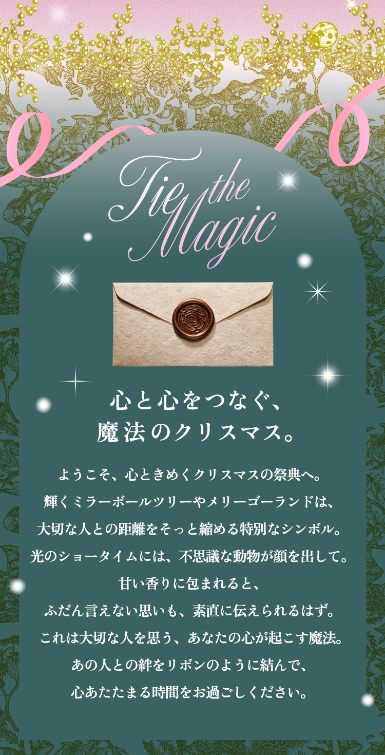 心と心をつなぐ、魔法のクリスマス。ようこそ、心ときめくクリスマスの祭典へ。輝くミラーボールツリーやメリーゴーランドは、大切な人との距離をそっと縮める特別なシンボル。光のショータイムには、不思議な動物が顔を出して。甘い香りに包まれると、ふだん言えない思いも、素直に伝えられるはず。これは大切な人を思う、あなたの心が起こす魔法。あの人との絆をリボンのように結んで、心あたたまる時間をお過ごしください。