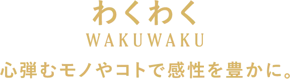 わくわく 心弾むモノやコトで感性を豊かに。
