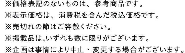 ※価格表記のないものは、参考商品です。※表示価格は、消費税を含んだ税込価格です。※売切れの節はご容赦ください。※掲載品は､いずれも数に限りがございます。※企画は事情 により中止・変更する場合がございます。