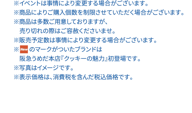 ※イベントは事情により変更する場合がございます。※商品によりご購入個数を制限させていただく場合がございます。※商品は多数ご用意しておりますが、売り切れの際はご容赦くださいませ。※販売予定数は事情により変更する場合がございます。※NEWのマークがついたブランドは　阪急うめだ本店『クッキーの魅力』初登場です。※写真はイメージです。※表示価格は、消費税を含んだ税込価格です。