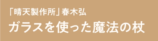 「晴天製作所」春木弘 ガラスを使った魔法の杖