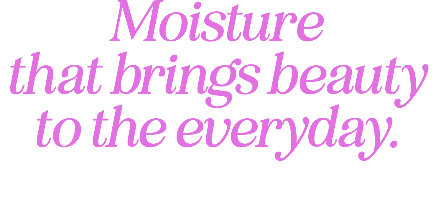 Moisture that brings beauty to the everyday.
