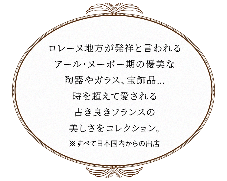 ロレーヌ地方が発祥と言われる
                            アール・ヌーボー期の優美な
                            陶器やガラス、宝飾品…
                            時を超えて愛される
                            古き良きフランスの
                            美しさをコレクション。
                            ※すべて日本国内からの出店