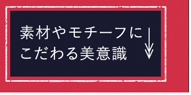 素材やモチーフにこだわる美意識