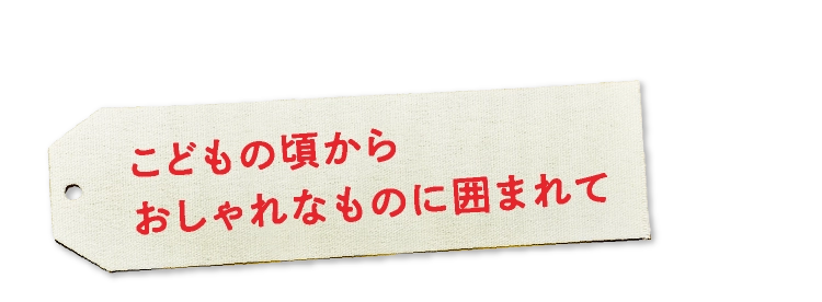 こどもの頃からおしゃれなものに囲まれて