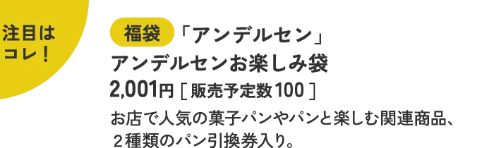 注目はコレ！ 福袋 「アンデルセン」 アンデルセンお楽しみ袋  2,001円［ 販売予定数 100 ］ お店で人気の菓子パンやパンと楽しむ関連商品、２種類のパン引換券入り。