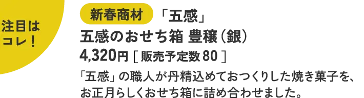 注目はコレ！ 新春商材 「五感」 五感のおせち箱 豊穣（銀） 4,320円［ 販売予定数 80 ］ 「五感」の職人が丹精込めておつくりした焼き菓子を、お正月らしくおせち箱に詰め合わせました。