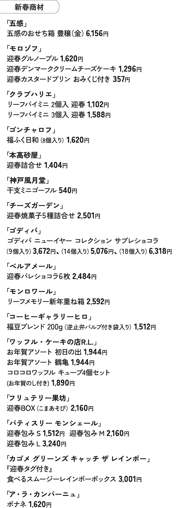 新春商材 「五感」 五感のおせち箱 豊穣（金）6,156円 「モロゾフ」 迎春グルノーブル 1,620円 迎春デンマーククリームチーズケーキ 1,296円 迎春カスタードプリン おみくじ付き 357円 「クラブハリエ」 リーフパイミニ 2個入 迎春 1,102円 リーフパイミニ 3個入 迎春 1,588円 「ゴンチャロフ」 福ふく日和（8個入り）1,620円 「本髙砂屋」 迎春詰合せ 1,404円 「神戸風月堂」 干支ミニゴーフル 540円 「チーズガーデン」 迎春焼菓子5種詰合せ 2,501円 「ゴディバ」 ゴディバ ニューイヤー コレクション サブレショコラ （9個入り）3,672円、（14個入り）5,076円、（18個入り）6,318円 「ベルアメール」 迎春パレショコラ6枚 2,484円 「モンロワール」 リーフメモリー新年重ね箱 2,592円 「コーヒーギャラリーヒロ」 福豆ブレンド 200g（逆止弁バルブ付き袋入り）1,512円 「ワッフル・ケーキの店R.L.」 お年賀アソート 初日の出 1,944円 お年賀アソート 鶴亀 1,944円 コロコロワッフル キューブ4個セット (お年賀のし付き) 1,890円 「フリュテリー果坊」 迎春BOX（こまあそび）2,160円 「パティスリー モンシェール」 迎春包み S 1,512円　 迎春包み M 2,160円 迎春包み L 3,240円 「カゴメ グリーンズ キャッチ ザ レインボー」 『迎春タグ付き』 食べるスムージーレインボーボックス 3,001円 「ア・ラ・カンパーニュ」 ボナネ 1,620円