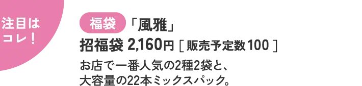 注目はコレ！ 福袋 「風雅」 招福袋 2,160円［ 販売予定数 100 ］  お店で一番人気の2種2袋と、 大容量の22本ミックスパック。