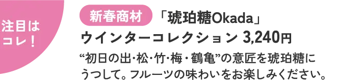 注目はコレ！ 新春商材 「琥珀糖Okada」 ウインターコレクション 3,240円  “初日の出･松･竹･梅・鶴亀”の意匠を琥珀糖にうつして。フルーツの味わいをお楽しみください。