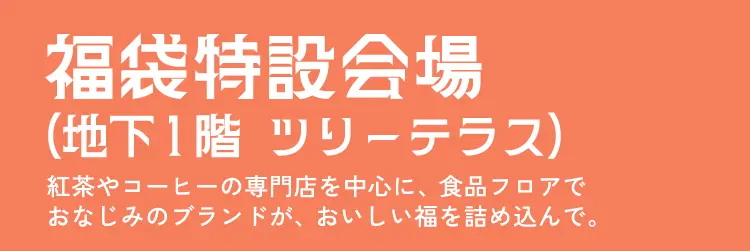 福袋特設会場（地下１階   ツリーテラス）紅茶やコーヒーの専門店を中心に、食品フロアでおなじみのブランドが、おいしい福を詰め込んで。