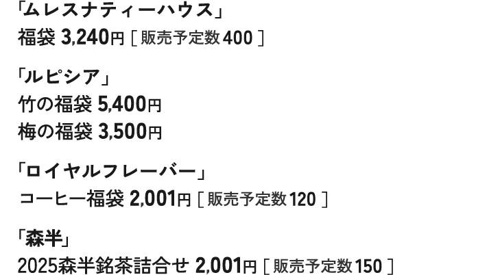 「ムレスナティーハウス」 福袋 3,240円［ 販売予定数 400 ］ 「ルピシア」 竹の福袋 5,400円 梅の福袋 3,500円 「ロイヤルフレーバー」 コーヒー福袋 2,001円［ 販売予定数 120 ］ 「森半」 2025森半銘茶詰合せ 2,001円［ 販売予定数 150 ］