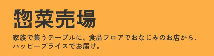 惣菜売場 家族で集うテーブルに。食品フロアでおなじみのお店から、ハッピープライスでお届け。