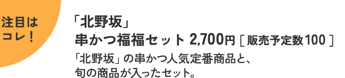 注目はコレ！ 「北野坂」 串かつ福福セット 2,700円［ 販売予定数 100 ］ 「北野坂」の串かつ人気定番商品と、旬の商品が入ったセット。