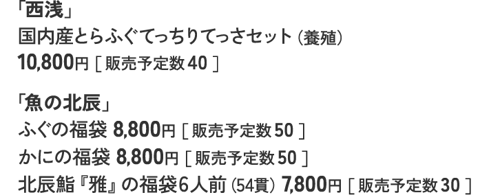 「西浅」 国内産とらふぐてっちりてっさセット（養殖） 10,800円［ 販売予定数 40 ］ 「魚の北辰」 ふぐの福袋 8,800円［ 販売予定数 50 ］ かにの福袋 8,800円［ 販売予定数 50 ］ 北辰鮨『雅』の福袋6人前（54貫）7,800円［ 販売予定数 30 ］