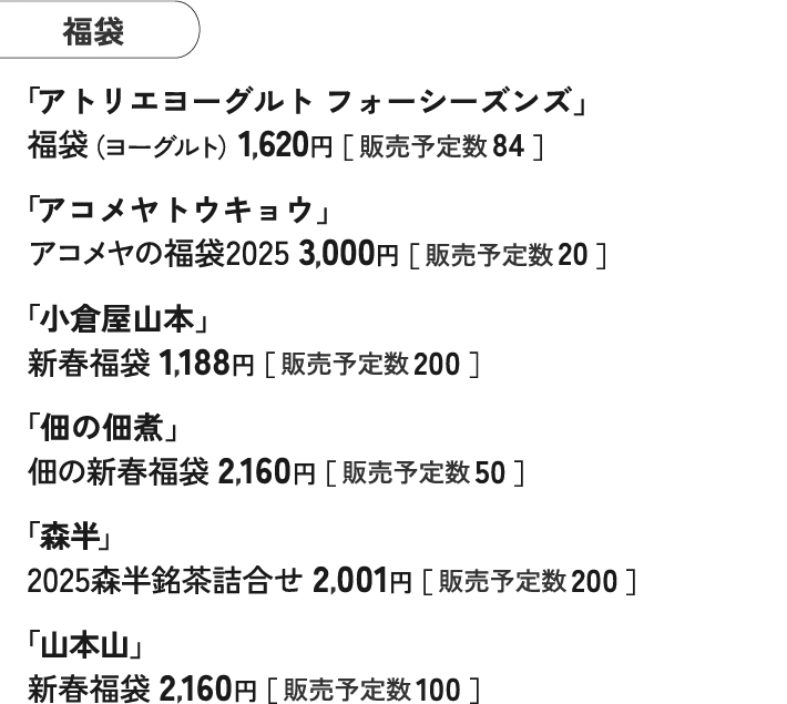 福袋 「アトリエヨーグルト フォーシーズンズ」 福袋（ヨーグルト）1,620円［ 販売予定数 84 ］ 「アコメヤトウキョウ」 アコメヤの福袋2025 3,000円［ 販売予定数 20 ］ 「小倉屋山本」 新春福袋 1,188円［ 販売予定数 200 ］ 「佃の佃煮」 佃の新春福袋 2,160円［ 販売予定数 50 ］ 「森半」 2025森半銘茶詰合せ 2,001円［ 販売予定数 200 ］ 「山本山」 新春福袋 2,160円［ 販売予定数 100 ］