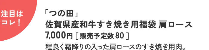 注目はコレ！ 「つの田」 佐賀県産和牛すき焼き用福袋 肩ロース 7,000円［ 販売予定数 80 ］ 程良く霜降りの入った肩ロースのすき焼き用肉。