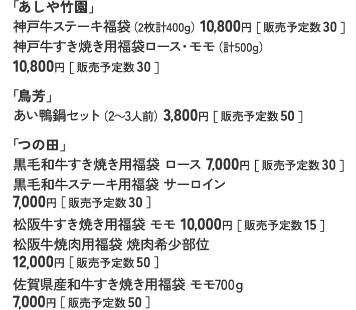 「あしや竹園」 神戸牛ステーキ福袋（2枚計400g）10,800円［ 販売予定数 30 ］ 神戸牛すき焼き用福袋ロース・モモ（計500g）10,800円［ 販売予定数 30 ］ 「鳥芳」 あい鴨鍋セット（2～3人前）3,800円［ 販売予定数 50 ］ 「つの田」 黒毛和牛すき焼き用福袋 ロース 7,000円［ 販売予定数 30 ］ 黒毛和牛ステーキ用福袋 サーロイン 7,000円［ 販売予定数 30 ］ 松阪牛すき焼き用福袋 モモ 10,000円［ 販売予定数 15 ］ 松阪牛焼肉用福袋 焼肉希少部位 12,000円［ 販売予定数 50 ］ 佐賀県産和牛すき焼き用福袋 モモ700ｇ 7,000円［ 販売予定数 50 ］