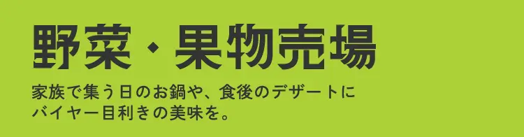 野菜・果物売場 家族で集う日のお鍋や、食後のデザートにバイヤー目利きの美味を。